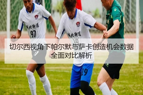 切尔西视角下帕尔默与萨卡创造机会数据全面对比解析