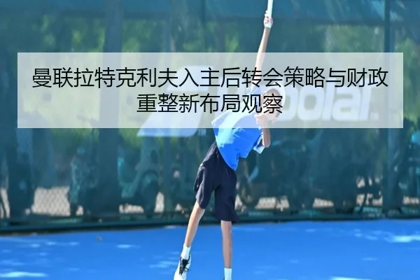 曼联拉特克利夫入主后转会策略与财政重整新布局观察