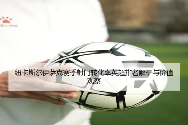 纽卡斯尔伊萨克赛季射门转化率英超排名解析与价值观察