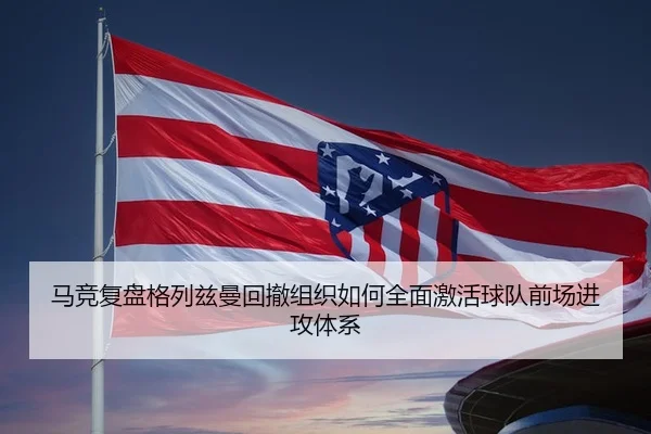 马竞复盘格列兹曼回撤组织如何全面激活球队前场进攻体系