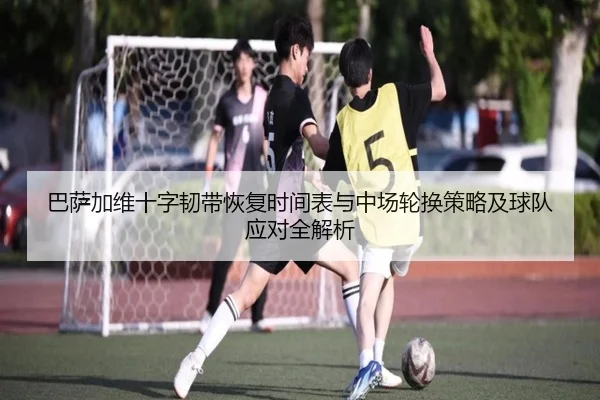 巴萨加维十字韧带恢复时间表与中场轮换策略及球队应对全解析